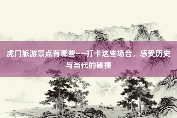 虎门旅游景点有哪些——打卡这些场合，感受历史与当代的碰撞