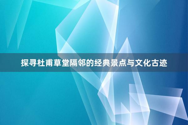 探寻杜甫草堂隔邻的经典景点与文化古迹