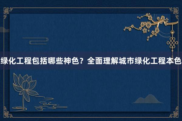 绿化工程包括哪些神色？全面理解城市绿化工程本色