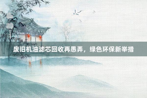 废旧机油滤芯回收再愚弄，绿色环保新举措