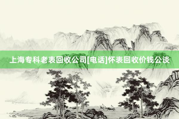 上海专科老表回收公司[电话]怀表回收价钱公谈