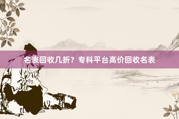 名表回收几折？专科平台高价回收名表